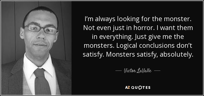 I’m always looking for the monster. Not even just in horror. I want them in everything. Just give me the monsters. Logical conclusions don’t satisfy. Monsters satisfy, absolutely. - Victor LaValle