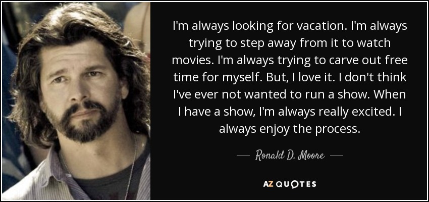 I'm always looking for vacation. I'm always trying to step away from it to watch movies. I'm always trying to carve out free time for myself. But, I love it. I don't think I've ever not wanted to run a show. When I have a show, I'm always really excited. I always enjoy the process. - Ronald D. Moore
