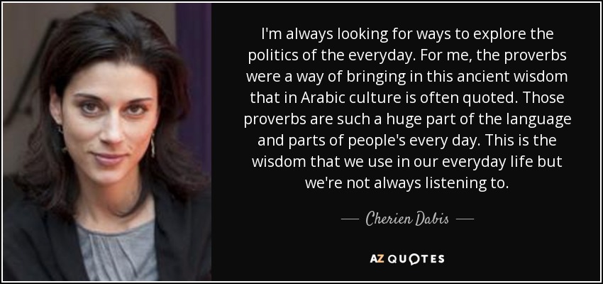 I'm always looking for ways to explore the politics of the everyday. For me, the proverbs were a way of bringing in this ancient wisdom that in Arabic culture is often quoted. Those proverbs are such a huge part of the language and parts of people's every day. This is the wisdom that we use in our everyday life but we're not always listening to. - Cherien Dabis