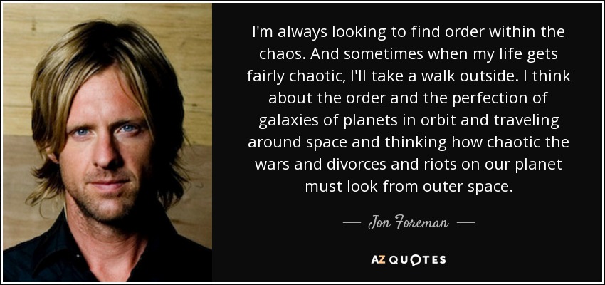 I'm always looking to find order within the chaos. And sometimes when my life gets fairly chaotic, I'll take a walk outside. I think about the order and the perfection of galaxies of planets in orbit and traveling around space and thinking how chaotic the wars and divorces and riots on our planet must look from outer space. - Jon Foreman