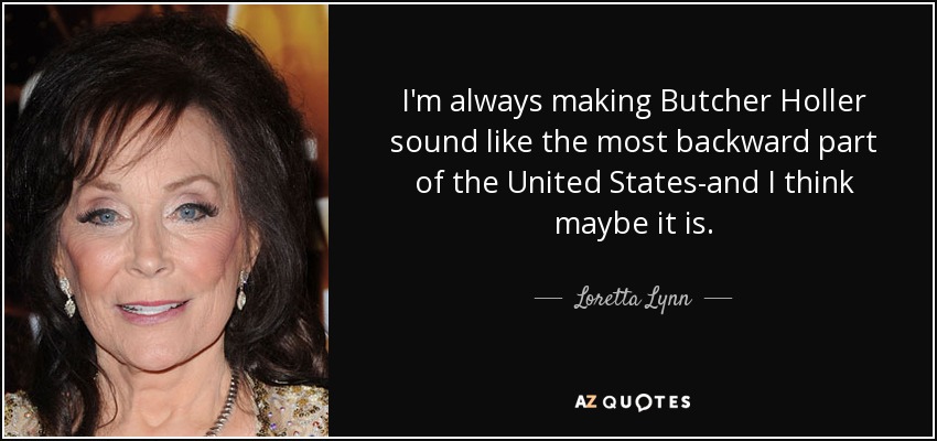 I'm always making Butcher Holler sound like the most backward part of the United States-and I think maybe it is. - Loretta Lynn