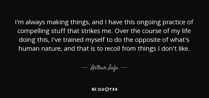 I'm always making things, and I have this ongoing practice of compelling stuff that strikes me. Over the course of my life doing this, I've trained myself to do the opposite of what's human nature, and that is to recoil from things I don't like. - Arthur Jafa