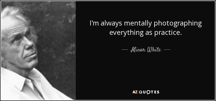 I'm always mentally photographing everything as practice. - Minor White
