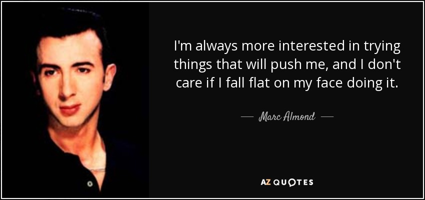 I'm always more interested in trying things that will push me, and I don't care if I fall flat on my face doing it. - Marc Almond
