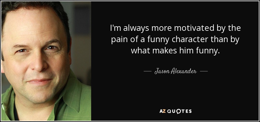 I'm always more motivated by the pain of a funny character than by what makes him funny. - Jason Alexander