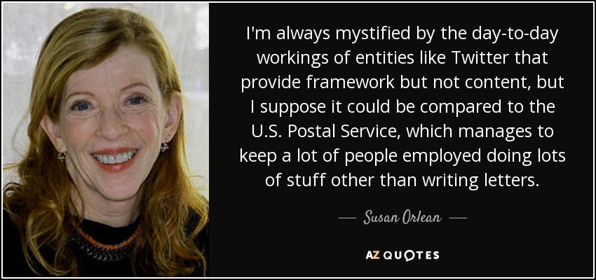 I'm always mystified by the day-to-day workings of entities like Twitter that provide framework but not content, but I suppose it could be compared to the U.S. Postal Service, which manages to keep a lot of people employed doing lots of stuff other than writing letters. - Susan Orlean