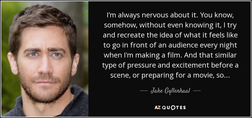 I'm always nervous about it. You know, somehow, without even knowing it, I try and recreate the idea of what it feels like to go in front of an audience every night when I'm making a film. And that similar type of pressure and excitement before a scene, or preparing for a movie, so... - Jake Gyllenhaal