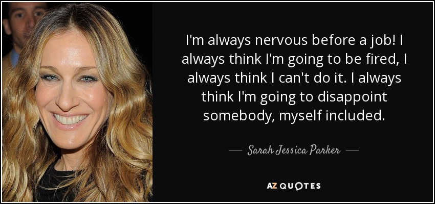 I'm always nervous before a job! I always think I'm going to be fired, I always think I can't do it. I always think I'm going to disappoint somebody, myself included. - Sarah Jessica Parker