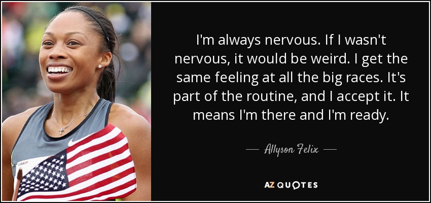I'm always nervous. If I wasn't nervous, it would be weird. I get the same feeling at all the big races. It's part of the routine, and I accept it. It means I'm there and I'm ready. - Allyson Felix