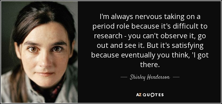 I'm always nervous taking on a period role because it's difficult to research - you can't observe it, go out and see it. But it's satisfying because eventually you think, 'I got there. - Shirley Henderson
