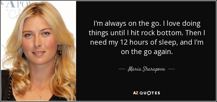 I'm always on the go. I love doing things until I hit rock bottom. Then I need my 12 hours of sleep, and I'm on the go again. - Maria Sharapova