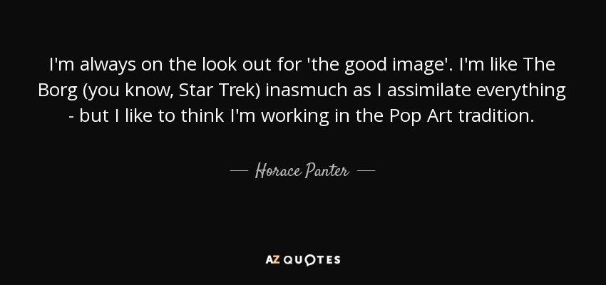 I'm always on the look out for 'the good image'. I'm like The Borg (you know, Star Trek) inasmuch as I assimilate everything - but I like to think I'm working in the Pop Art tradition. - Horace Panter