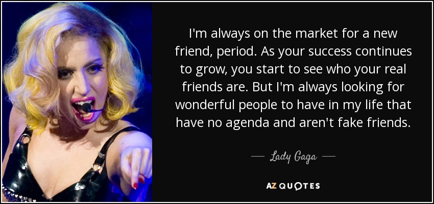 I'm always on the market for a new friend, period. As your success continues to grow, you start to see who your real friends are. But I'm always looking for wonderful people to have in my life that have no agenda and aren't fake friends. - Lady Gaga