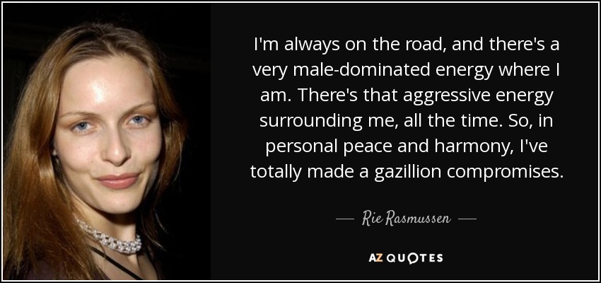 I'm always on the road, and there's a very male-dominated energy where I am. There's that aggressive energy surrounding me, all the time. So, in personal peace and harmony, I've totally made a gazillion compromises. - Rie Rasmussen