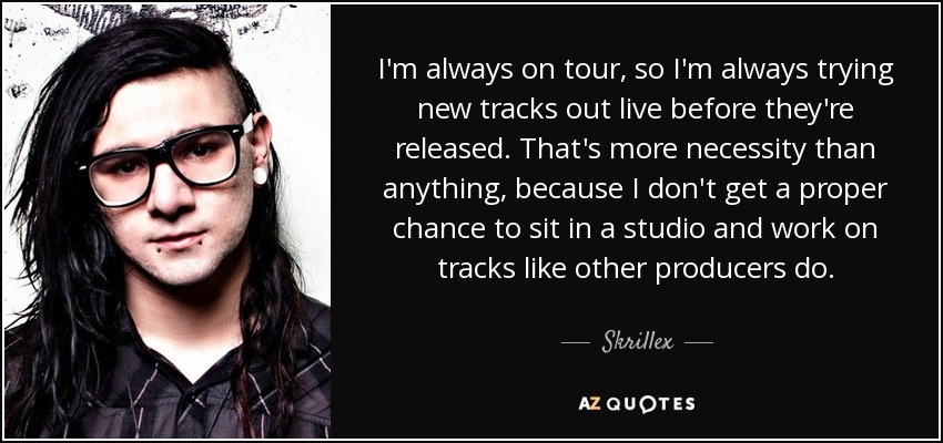 I'm always on tour, so I'm always trying new tracks out live before they're released. That's more necessity than anything, because I don't get a proper chance to sit in a studio and work on tracks like other producers do. - Skrillex
