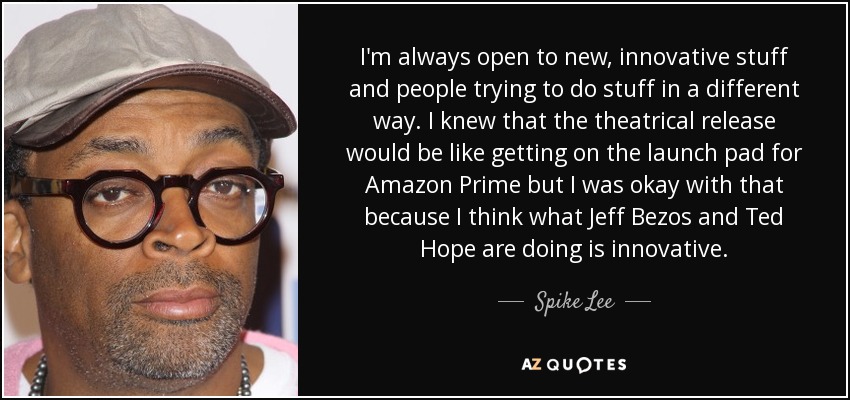 I'm always open to new, innovative stuff and people trying to do stuff in a different way. I knew that the theatrical release would be like getting on the launch pad for Amazon Prime but I was okay with that because I think what Jeff Bezos and Ted Hope are doing is innovative. - Spike Lee