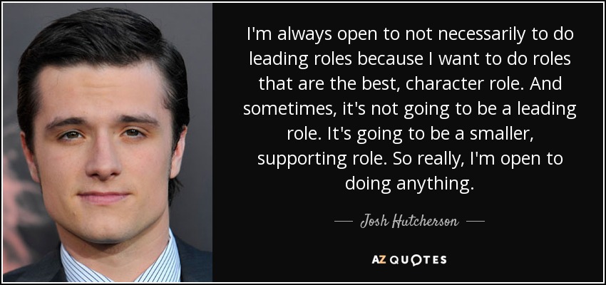 I'm always open to not necessarily to do leading roles because I want to do roles that are the best, character role. And sometimes, it's not going to be a leading role. It's going to be a smaller, supporting role. So really, I'm open to doing anything. - Josh Hutcherson