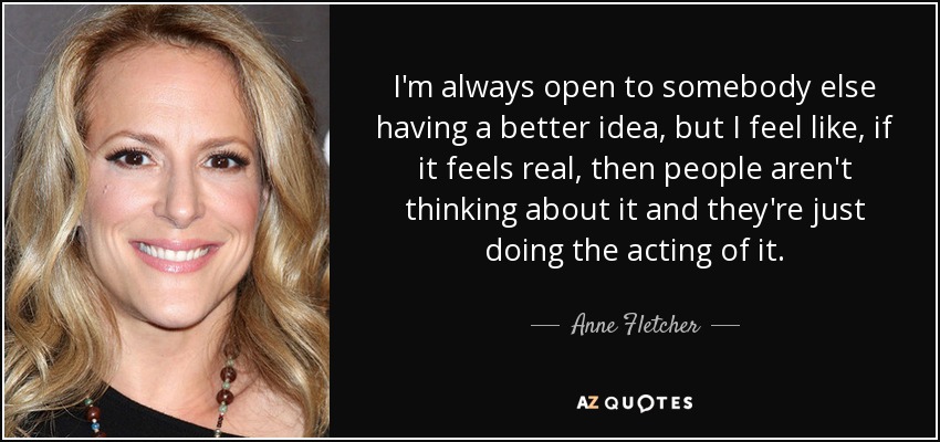 I'm always open to somebody else having a better idea, but I feel like, if it feels real, then people aren't thinking about it and they're just doing the acting of it. - Anne Fletcher