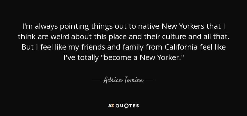 I'm always pointing things out to native New Yorkers that I think are weird about this place and their culture and all that. But I feel like my friends and family from California feel like I've totally 