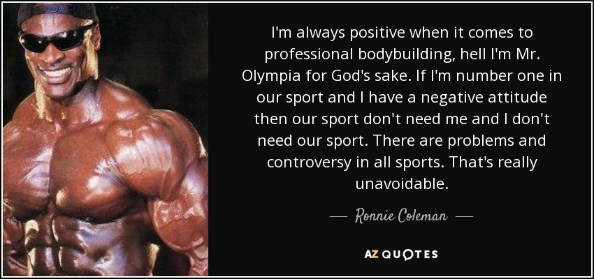 I'm always positive when it comes to professional bodybuilding, hell I'm Mr. Olympia for God's sake. If I'm number one in our sport and I have a negative attitude then our sport don't need me and I don't need our sport. There are problems and controversy in all sports. That's really unavoidable. - Ronnie Coleman