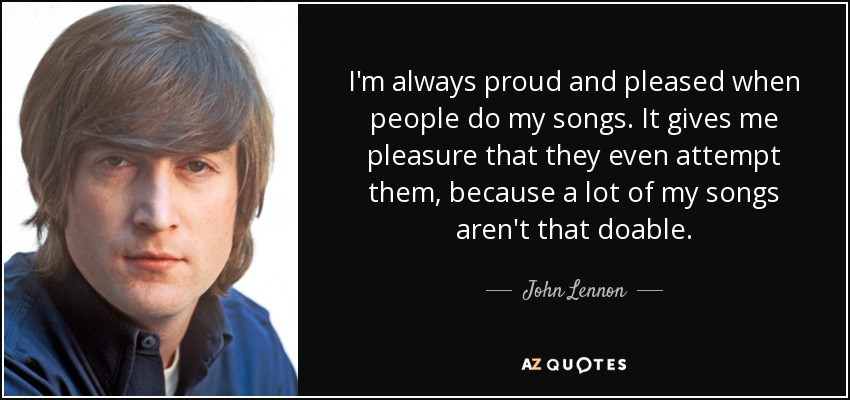 I'm always proud and pleased when people do my songs. It gives me pleasure that they even attempt them, because a lot of my songs aren't that doable. - John Lennon