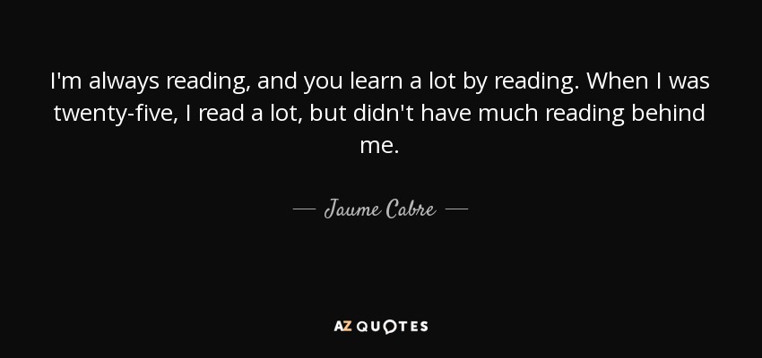 I'm always reading, and you learn a lot by reading. When I was twenty-five, I read a lot, but didn't have much reading behind me. - Jaume Cabre