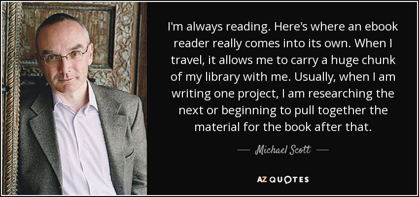 I'm always reading. Here's where an ebook reader really comes into its own. When I travel, it allows me to carry a huge chunk of my library with me. Usually, when I am writing one project, I am researching the next or beginning to pull together the material for the book after that. - Michael Scott