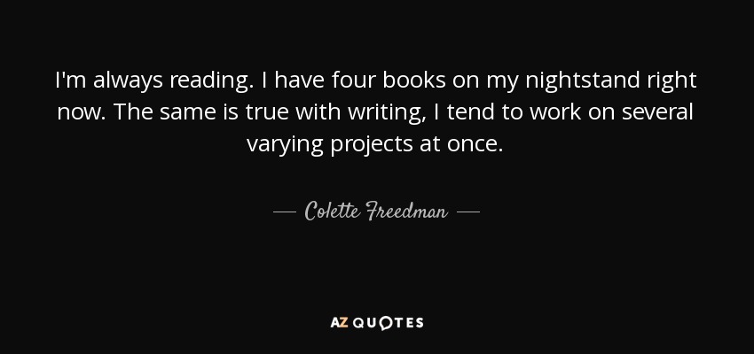 I'm always reading. I have four books on my nightstand right now. The same is true with writing, I tend to work on several varying projects at once. - Colette Freedman