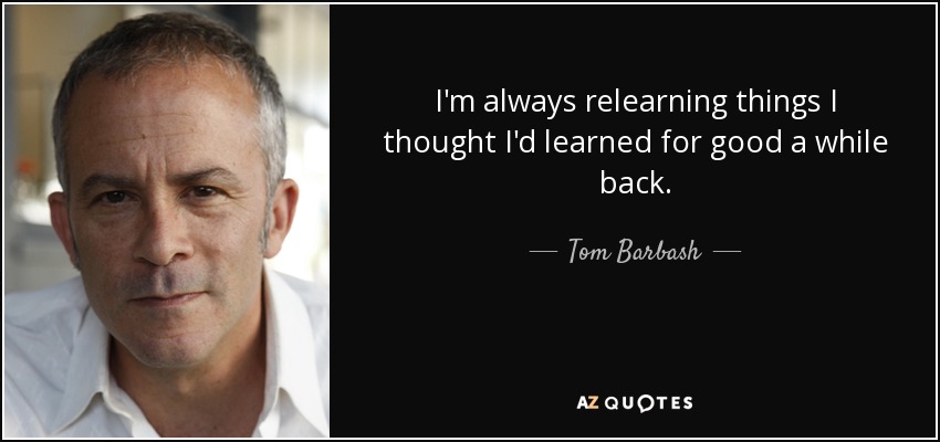 I'm always relearning things I thought I'd learned for good a while back. - Tom Barbash