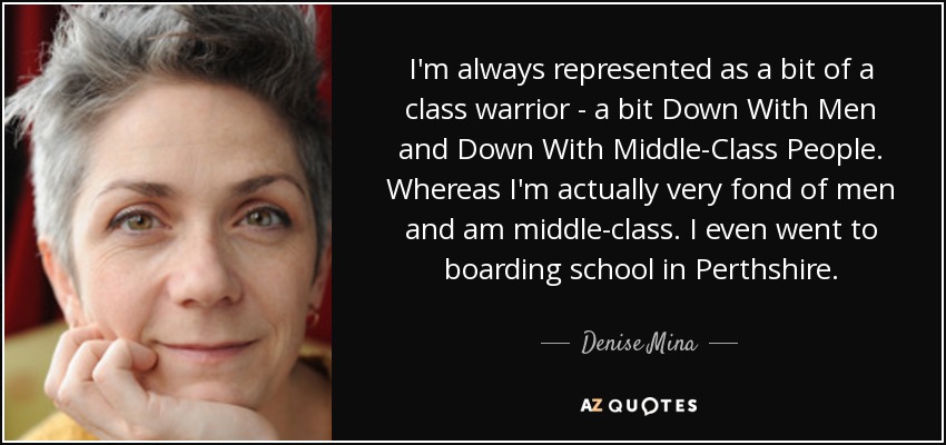 I'm always represented as a bit of a class warrior - a bit Down With Men and Down With Middle-Class People. Whereas I'm actually very fond of men and am middle-class. I even went to boarding school in Perthshire. - Denise Mina