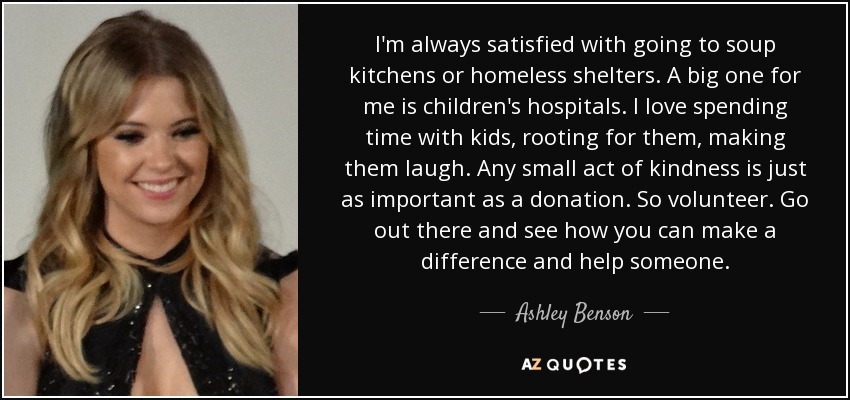 I'm always satisfied with going to soup kitchens or homeless shelters. A big one for me is children's hospitals. I love spending time with kids, rooting for them, making them laugh. Any small act of kindness is just as important as a donation. So volunteer. Go out there and see how you can make a difference and help someone. - Ashley Benson