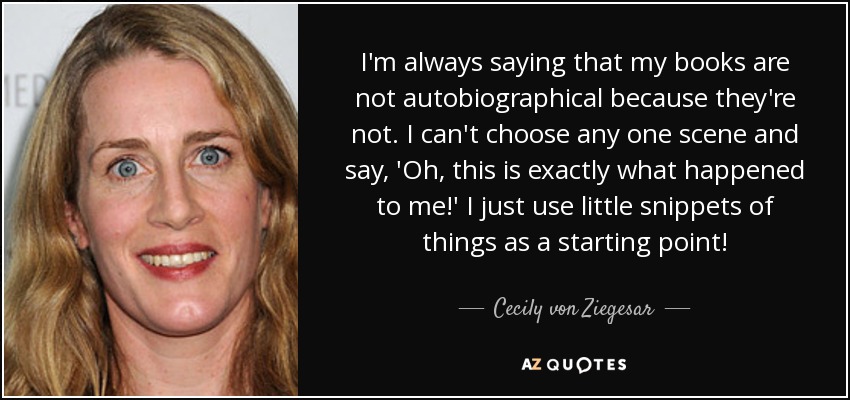 I'm always saying that my books are not autobiographical because they're not. I can't choose any one scene and say, 'Oh, this is exactly what happened to me!' I just use little snippets of things as a starting point! - Cecily von Ziegesar