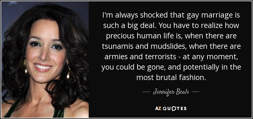 I'm always shocked that gay marriage is such a big deal. You have to realize how precious human life is, when there are tsunamis and mudslides, when there are armies and terrorists - at any moment, you could be gone, and potentially in the most brutal fashion. - Jennifer Beals