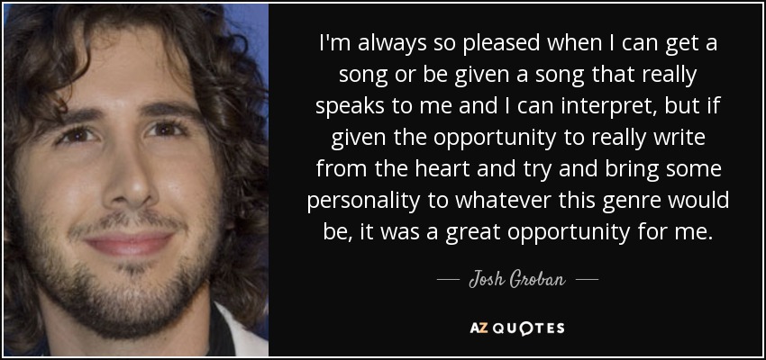 I'm always so pleased when I can get a song or be given a song that really speaks to me and I can interpret, but if given the opportunity to really write from the heart and try and bring some personality to whatever this genre would be, it was a great opportunity for me. - Josh Groban