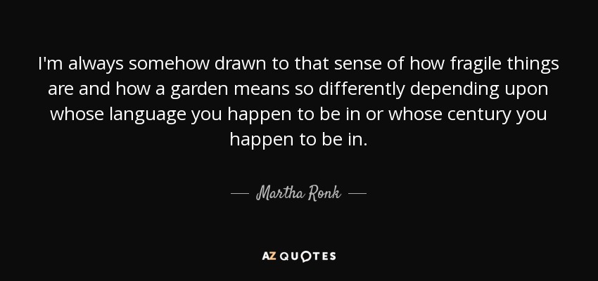 I'm always somehow drawn to that sense of how fragile things are and how a garden means so differently depending upon whose language you happen to be in or whose century you happen to be in. - Martha Ronk