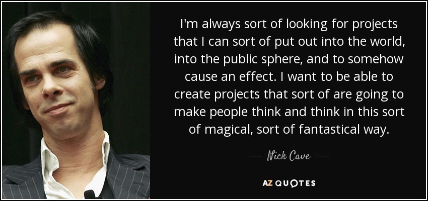 I'm always sort of looking for projects that I can sort of put out into the world, into the public sphere, and to somehow cause an effect. I want to be able to create projects that sort of are going to make people think and think in this sort of magical, sort of fantastical way. - Nick Cave