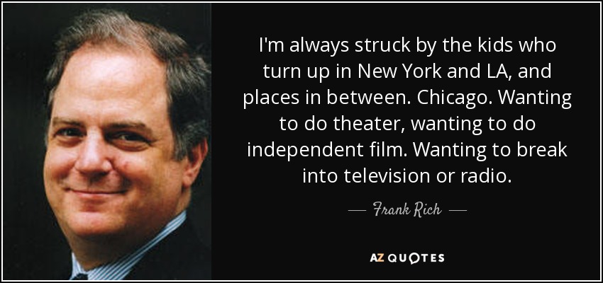 I'm always struck by the kids who turn up in New York and LA, and places in between. Chicago. Wanting to do theater, wanting to do independent film. Wanting to break into television or radio. - Frank Rich