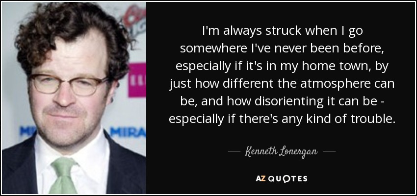 I'm always struck when I go somewhere I've never been before, especially if it's in my home town, by just how different the atmosphere can be, and how disorienting it can be - especially if there's any kind of trouble. - Kenneth Lonergan