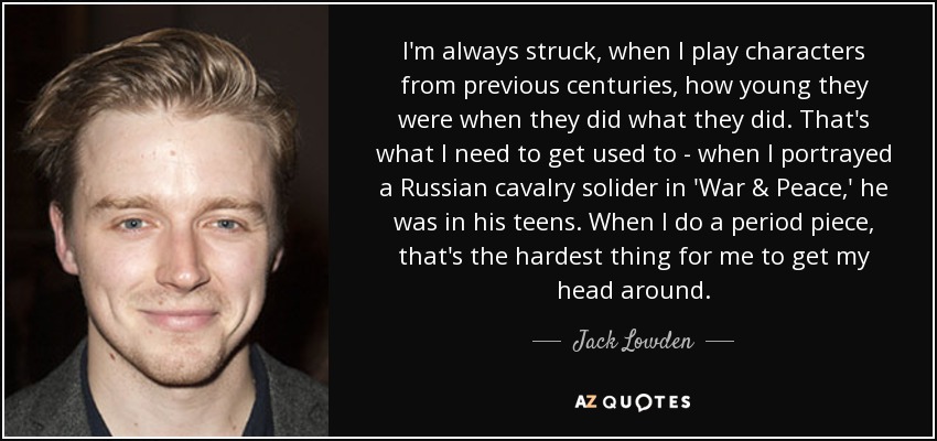 I'm always struck, when I play characters from previous centuries, how young they were when they did what they did. That's what I need to get used to - when I portrayed a Russian cavalry solider in 'War & Peace,' he was in his teens. When I do a period piece, that's the hardest thing for me to get my head around. - Jack Lowden