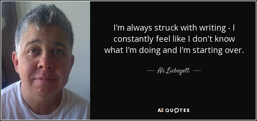 I'm always struck with writing - I constantly feel like I don't know what I'm doing and I'm starting over. - Ali Liebegott