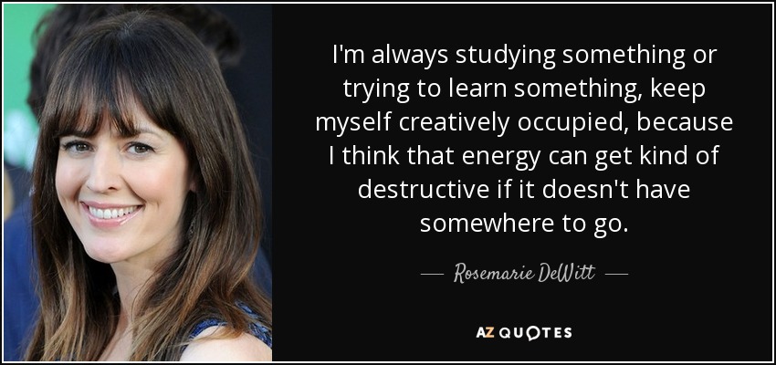 I'm always studying something or trying to learn something, keep myself creatively occupied, because I think that energy can get kind of destructive if it doesn't have somewhere to go. - Rosemarie DeWitt