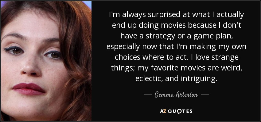 I'm always surprised at what I actually end up doing movies because I don't have a strategy or a game plan, especially now that I'm making my own choices where to act. I love strange things; my favorite movies are weird, eclectic, and intriguing. - Gemma Arterton