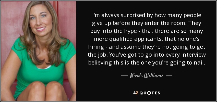 I'm always surprised by how many people give up before they enter the room. They buy into the hype - that there are so many more qualified applicants, that no one's hiring - and assume they're not going to get the job. You've got to go into every interview believing this is the one you're going to nail. - Nicole Williams