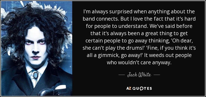 I'm always surprised when anything about the band connects. But I love the fact that it's hard for people to understand. We've said before that it's always been a great thing to get certain people to go away thinking, 'Oh dear, she can't play the drums!' 'Fine, if you think it's all a gimmick, go away!' It weeds out people who wouldn't care anyway. - Jack White