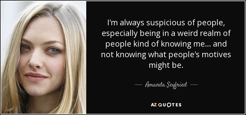 I'm always suspicious of people, especially being in a weird realm of people kind of knowing me... and not knowing what people's motives might be. - Amanda Seyfried