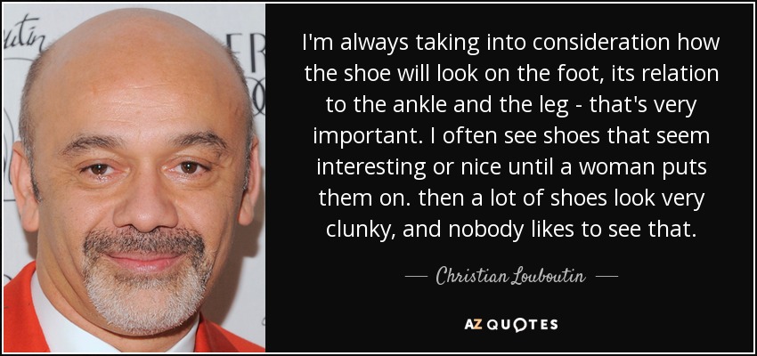 I'm always taking into consideration how the shoe will look on the foot, its relation to the ankle and the leg - that's very important. I often see shoes that seem interesting or nice until a woman puts them on. then a lot of shoes look very clunky, and nobody likes to see that. - Christian Louboutin