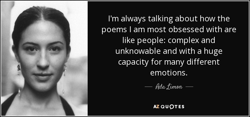 I'm always talking about how the poems I am most obsessed with are like people: complex and unknowable and with a huge capacity for many different emotions. - Ada Limon