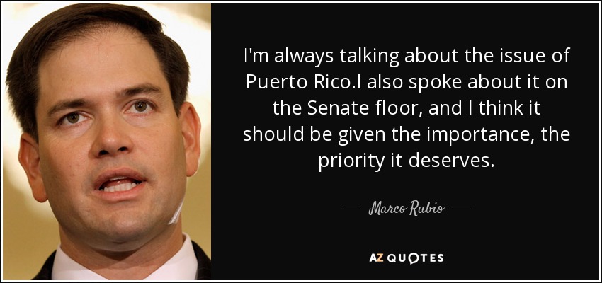 I'm always talking about the issue of Puerto Rico.I also spoke about it on the Senate floor, and I think it should be given the importance, the priority it deserves. - Marco Rubio