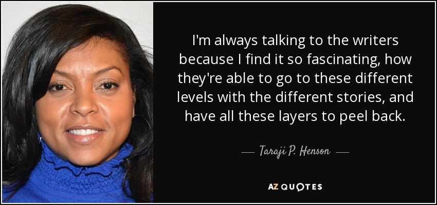 I'm always talking to the writers because I find it so fascinating, how they're able to go to these different levels with the different stories, and have all these layers to peel back. - Taraji P. Henson