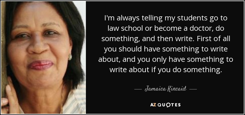 I'm always telling my students go to law school or become a doctor, do something, and then write. First of all you should have something to write about, and you only have something to write about if you do something. - Jamaica Kincaid